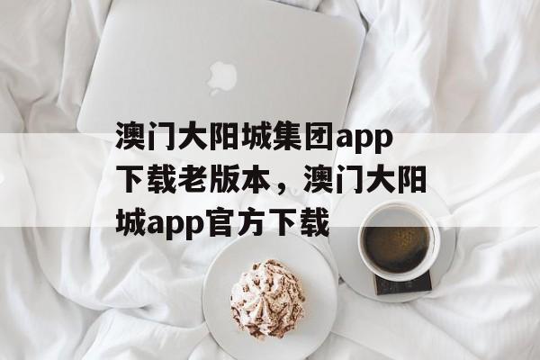 澳门大阳城集团app下载老版本，澳门大阳城app官方下载